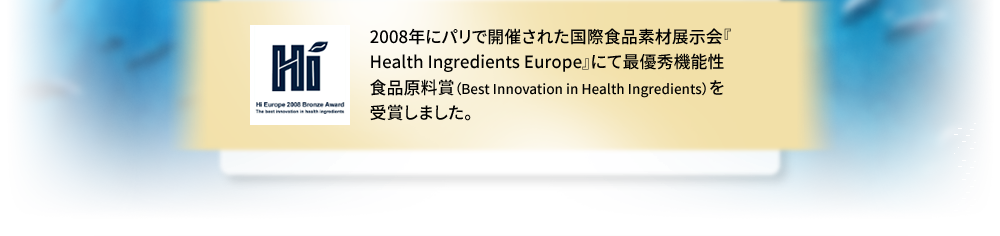 2008年にパリで開催された国際食品素材展示会『Health Ingredients Europe』にて最優秀機能性食品原料賞（Best Innovation in Health Ingredients）を受賞しました。